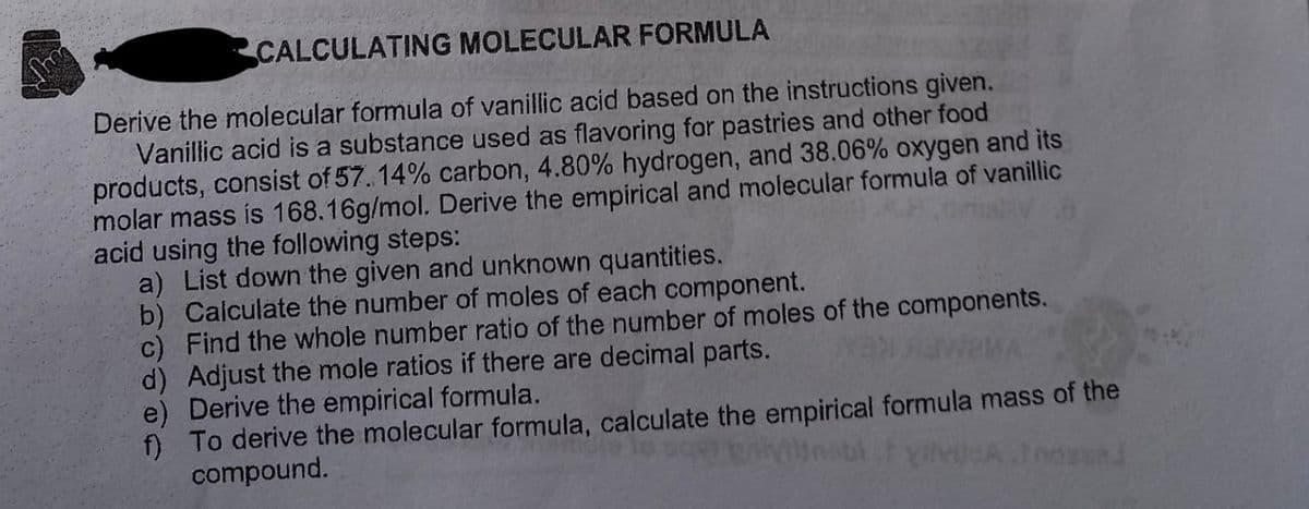 CALCULATING MOLECULAR FORMULA
Derive the molecular formula of vanillic acid based on the instructions given.
Vanillic acid is a substance used as flavoring for pastries and other food
products, consist of 57. 14% carbon, 4.80% hydrogen, and 38.06% oxygen and its
molar mass is 168.16g/mol. Derive the empirical and molecular formula of vanillic
acid using the following steps:
a) List down the given and unknown quantities.
b) Calculate the number of moles of each component.
c) Find the whole number ratio of the number of moles of the components.
d) Adjust the mole ratios if there are decimal parts.
e) Derive the empirical formula.
f) To derive the molecular formula, calculate the empirical formula mass of the
compound.
