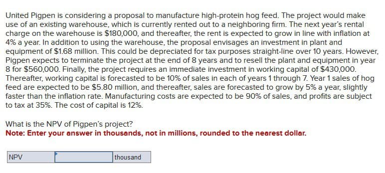 United Pigpen is considering a proposal to manufacture high-protein hog feed. The project would make
use of an existing warehouse, which is currently rented out to a neighboring firm. The next year's rental
charge on the warehouse is $180,000, and thereafter, the rent is expected to grow in line with inflation at
4% a year. In addition to using the warehouse, the proposal envisages an investment in plant and
equipment of $1.68 million. This could be depreciated for tax purposes straight-line over 10 years. However,
Pigpen expects to terminate the project at the end of 8 years and to resell the plant and equipment in year
8 for $560,000. Finally, the project requires an immediate investment in working capital of $430,000.
Thereafter, working capital is forecasted to be 10% of sales in each of years 1 through 7. Year 1 sales of hog
feed are expected to be $5.80 million, and thereafter, sales are forecasted to grow by 5% a year, slightly
faster than the inflation rate. Manufacturing costs are expected to be 90% of sales, and profits are subject
to tax at 35%. The cost of capital is 12%.
What is the NPV of Pigpen's project?
Note: Enter your answer in thousands, not in millions, rounded to the nearest dollar.
NPV
thousand