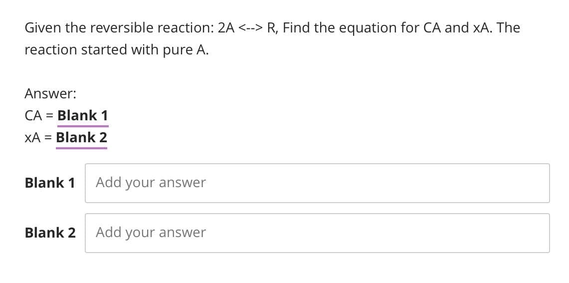 Given the reversible reaction: 2A <--> R, Find the equation for CA and xA. The
reaction started with pure A.
Answer:
CA = Blank 1
XA = Blank 2
Blank 1
Blank 2
Add your answer
Add your answer