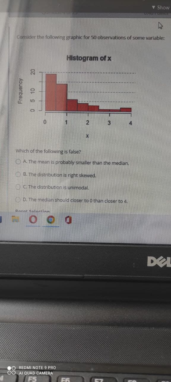 J
Consider the following graphic for 50 observations of some variable:
Frequency
20
0 5 10
Which of the following is false?
A. The mean is probably smaller than the median.
B. The distribution is right skewed.
C. The distribution is unimodal.
D. The median should closer to 0 than closer to 4.
Dacat Selection
Histogram of x
O REDMI NOTE 9 PRO
AI QUAD CAMERA
v Show
DEL