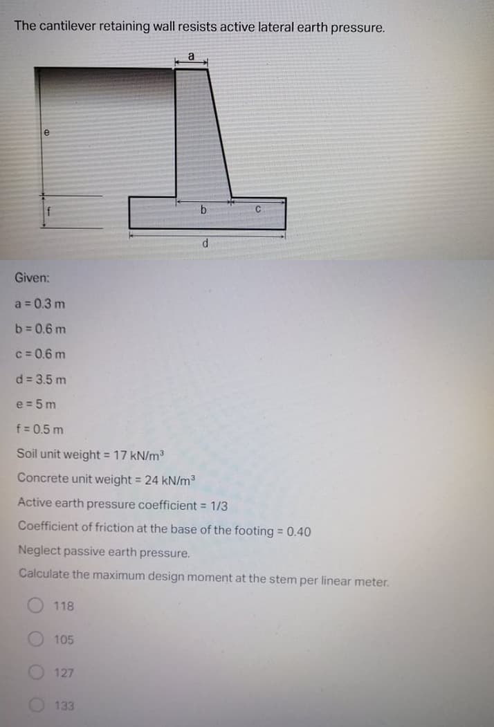 The cantilever retaining wall resists active lateral earth pressure.
a
e
b.
Given:
a = 0.3 m
b = 0.6 m
c = 0.6 m
d = 3.5 m
e = 5 m
f = 0.5 m
Soil unit weight = 17 kN/m3
Concrete unit weight = 24 kN/m3
Active earth pressure coefficient = 1/3
Coefficient of friction at the base of the footing = 0.40
Neglect passive earth pressure.
Calculate the maximum design moment at the stem per linear meter.
118
105
127
133
O O O O
