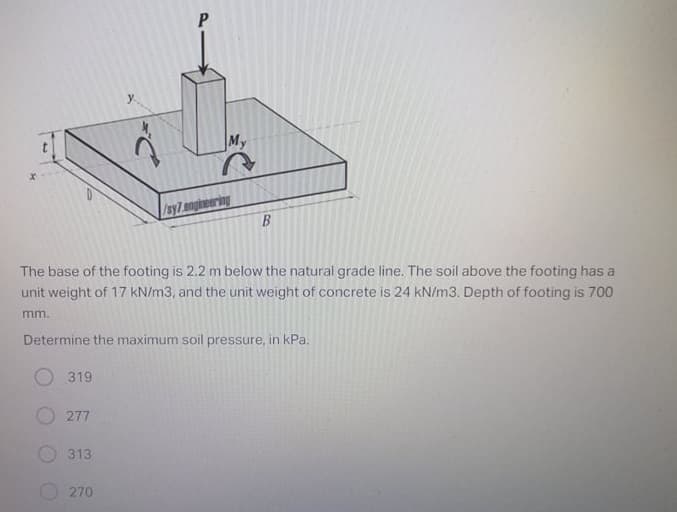 y.
My
/sy7angineering
B
The base of the footing is 2.2 m below the natural grade line. The soil above the footing has a
unit weight of 17 kN/m3, and the unit weight of concrete is 24 kN/m3. Depth of footing is 700
mm.
Determine the maximum soil pressure, in kPa.
319
277
313
270
