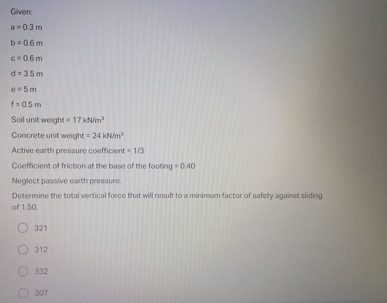 Given:
a = 0.3 m
b = 0.6 m
c = 0.6 m
d = 3.5 m
e = 5 m
f = 0.5 m
Soil unit weight = 17 kN/m
Concrete unit weight = 24 kN/m
!!
Active earth pressure coefficient = 1/3
Coefficient of friction at the base of the footing 0.40
Neglect passive earth pressure.
Determine the total vertical force that will result to a minimum factor of safety against sliding
of 1.50.
O 321
O 312
332
307
