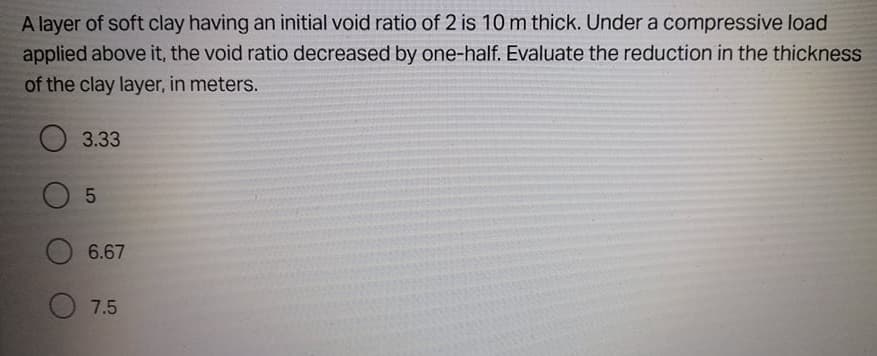 A layer of soft clay having an initial void ratio of 2 is 10 m thick. Under a compressive load
applied above it, the void ratio decreased by one-half. Evaluate the reduction in the thickness
of the clay layer, in meters.
3.33
6.67
7.5
