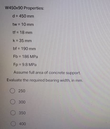 W450x90 Properties:
d = 450 mm
tw 10 mm
%3D
tf = 18 mm
k = 35 mm
bf = 190 mm
Fb = 186 MPa
Fp = 9.8 MPa
Assume full area of concrete support.
Evaluate the required bearing width, in mm.
250
O 300
350
400
