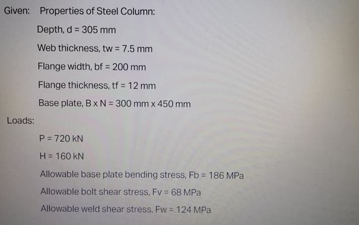 Given: Properties of Steel Column:
Depth, d = 305 mm
Web thickness, tw 7.5 mm
Flange width, bf 200 mm
Flange thickness, tf = 12 mm
Base plate, B x N = 300 mm x 450 mm
Loads:
P = 720 kN
H = 160 kN
Allowable base plate bending stress, Fb = 186 MPa
Allowable bolt shear stress, Fv 68 MPa
Allowable weld shear stress, Fw = 124 MPa
%3D
