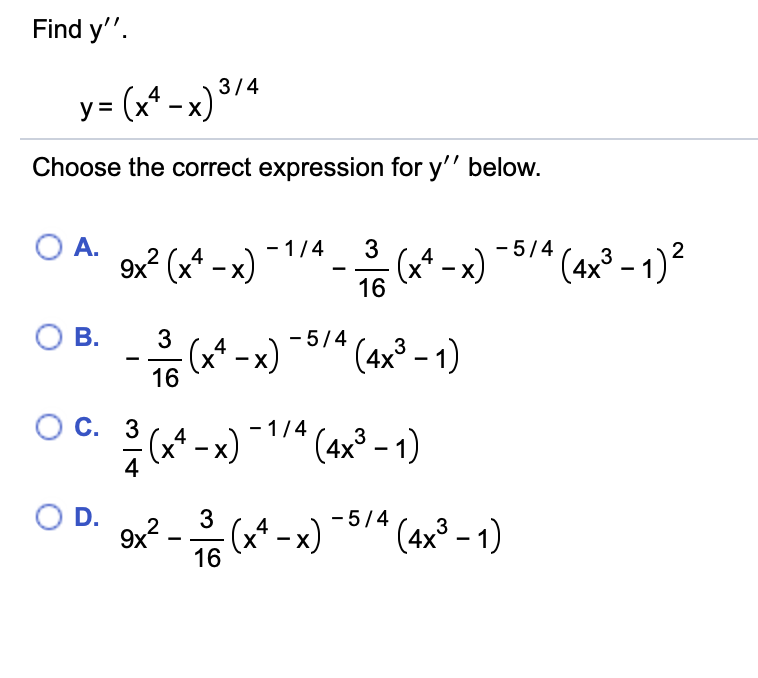 Find y".
y= (x* -x) /4
Choose the correct expression for y'" below.
O A.
- 1/4
3
- 5/4
9x? (x* – x)
(x* - x)
16
(4x° - 1)²
3
X
ОВ.
3
- 5/4
(x* - x)
16
(4x° - 1)
С. 3
- 1/4
(x* – x)
4
(4x³ – 1)
3
OD.
3
- 5/4
9x?
(x* – x)
(4x° - 1)
3
16
