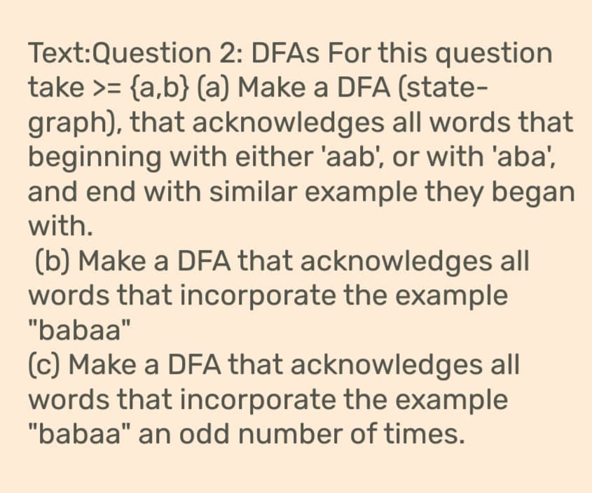 Text:Question
2: DFAs For this question
take >= {a,b} (a) Make a DFA (state-
graph), that acknowledges all words that
beginning with either 'aab', or with 'aba',
and end with similar example they began
with.
(b) Make a DFA that acknowledges all
words that incorporate the example
"babaa"
(c) Make a DFA that acknowledges all
words that incorporate the example
"babaa" an odd number of times.