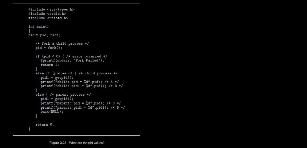 #include <sys/types.h>
#include <stdio.h>
#include <unistd.h>
int main()
{
pid-t pid, pid1;
}
/* fork a child process */
pid= fork();
if (pid < 0) { /* error occurred */
fprintf(stderr, "Fork Failed");
return 1;
}
else if (pid == 0) { /* child process */
pid1= getpid();
printf("child: pid=%d",pid); /* A */
printf("child: pid1 = %d",pid1); /* B */
}
else { /* parent process */
pid1= getpid();
printf("parent: pid = %d",pid); /* C */
printf("parent: pid1= %d",pid1); /* D */
wait (NULL);
}
return 0;
Figure 3.23 What are the pid values?