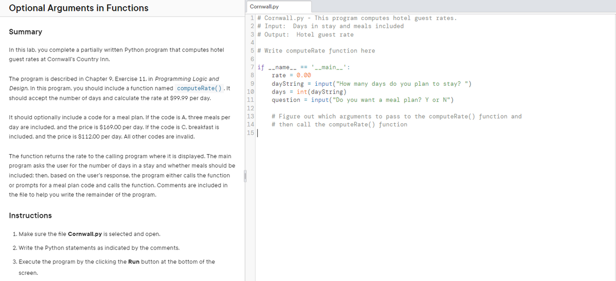 Optional Arguments in Functions
Summary
In this lab. you complete a partially written Python program that computes hotel
guest rates at Cornwall's Country Inn.
The program is described in Chapter 9. Exercise 11. in Programming Logic and
Design. In this program, you should include a function named computeRate().It
should accept the number of days and calculate the rate at $99.99 per day.
It should optionally include a code for a meal plan. If the code is A. three meals per
day are included, and the price is $169.00 per day. If the code is C. breakfast is
included, and the price is $112.00 per day. All other codes are invalid.
The function returns the rate to the calling program where it is displayed. The main
program asks the user for the number of days in a stay and whether meals should be
included: then. based on the user's response. the program either calls the function
or prompts for a meal plan code and calls the function. Comments are included in
the file to help you write the remainder of the program.
Instructions
1. Make sure the file Cornwall.py is selected and open.
2. Write the Python statements as indicated by the comments.
3. Execute the program by the clicking the Run button at the bottom of the
screen.
Cornwall.py
1 # Cornwall.py - This program computes hotel guest rates.
2 # Input: Days in stay and meals included
3 # Output: Hotel guest rate
# Write computeRate function here
if __name__ == '__main__
6
rate=0.00
9
10
11
12
13
14
15
dayString=input("How many days do you plan to stay? ")
days int(dayString)
question input("Do you want a meal plan? Y or N")
# Figure out which arguments to pass to the computeRate() function and
#then call the computeRate() function