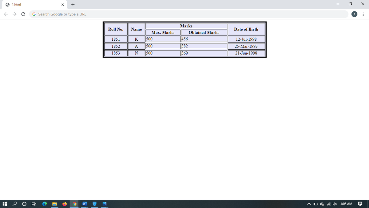 1.html
← → C
HO
+
G Search Google or type a URL
Bi
X
2
Roll No.
1851
1852
1853
Name
K
A
N
Max. Marks
500
500
500
Marks
456
382
369
Obtained Marks
Date of Birth
12-Jul-1998
25-Mar-1993
21-Jun-1998
AD 4x
0 x
4x4:06 AM
A
⠀
F