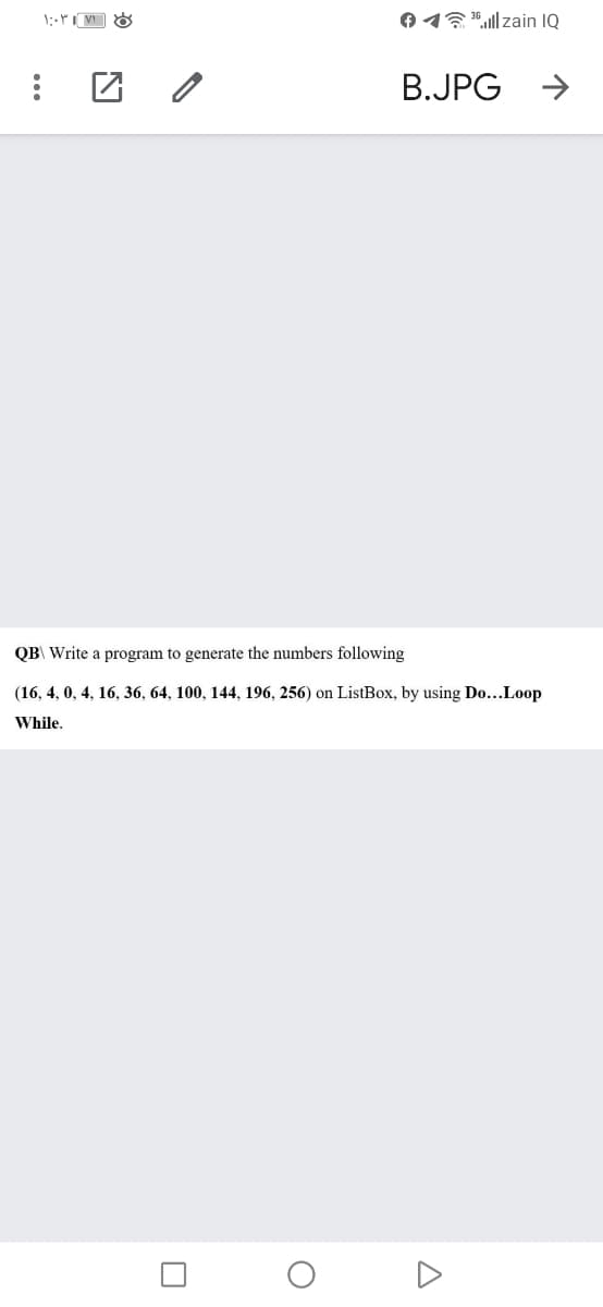 :
۱:۰۳۱۷۱
1¹llzain IQ
O
B.JPG →
QB\ Write a program to generate the numbers following
(16, 4, 0, 4, 16, 36, 64, 100, 144, 196, 256) on ListBox, by using Do...Loop
While.
A