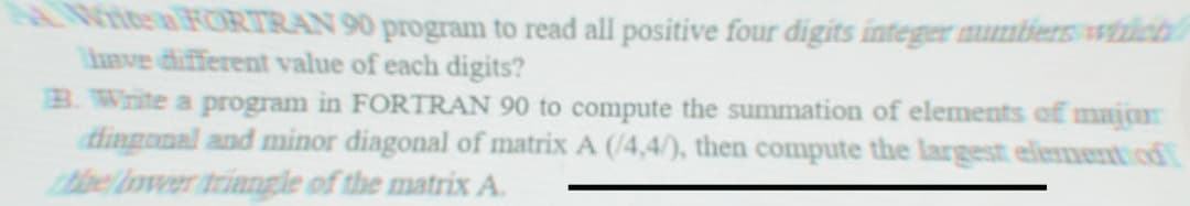 A Witte a FORTRAN 90 program to read all positive four digits integer numbers which
have different value of each digits?
B. Write a program in FORTRAN 90 to compute the summation of elements of major
diagonal and minor diagonal of matrix A (/4,4/), then compute the largest element of
the lower triangle of the matrix A.