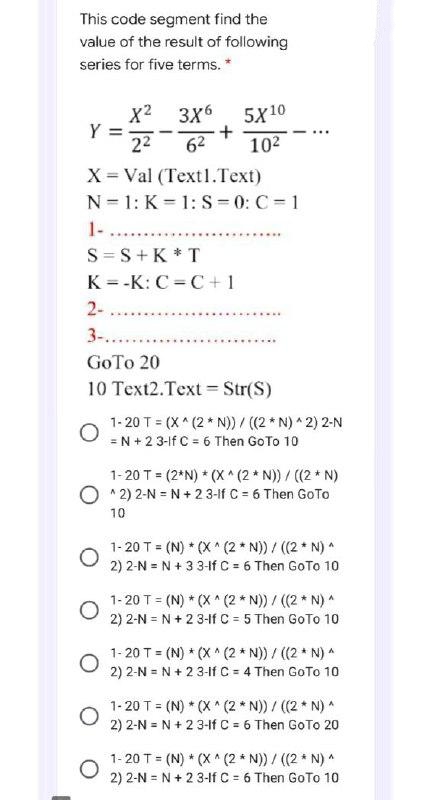 This code segment find the
value of the result of following
series for five terms. *
Y
X = Val (Text1.Text)
N=1: K=1: S=0: C=1
1-.
X2 3X6 5X10
22 62 10²
+
S=S+K*T
K=-K: C=C+1
O
*****.
2-
3-.....
GoTo 20
10 Text2.Text = Str(S)
O
1-20 T = (x^(2*N))/ ((2 *N)^2) 2-N
= N +23-1f C = 6 Then Go To 10
1-20 T = (2*N) * (X^(2*N)) / ((2 * N)
^2) 2-N = N + 23-lf C = 6 Then GoTo
10
1-20 T = (N) * (X^(2* N)) / ((2 * N) ^
2) 2-N = N + 33-lf C = 6 Then GoTo 10
1-20 T = (N) * (X^(2 *N)) / ((2 * N) ^
2) 2-N = N + 23-1f C = 5 Then GoTo 10
1-20 T = (N) *(X^(2*N)) / ((2 *N) ^
2) 2-N = N +23-lf C = 41
= 4 Then GoTo 10
1-20 T = (N) * (X^(2 * N)) / ((2 * N) ^
2) 2-N = N +23-lf C = 6 Then GoTo 20
1-20 T = (N) * (X^ (2 * N)) / ((2 * N) ^
2) 2-N = N +23-1f C = 67
= 6 Then GoTo 10