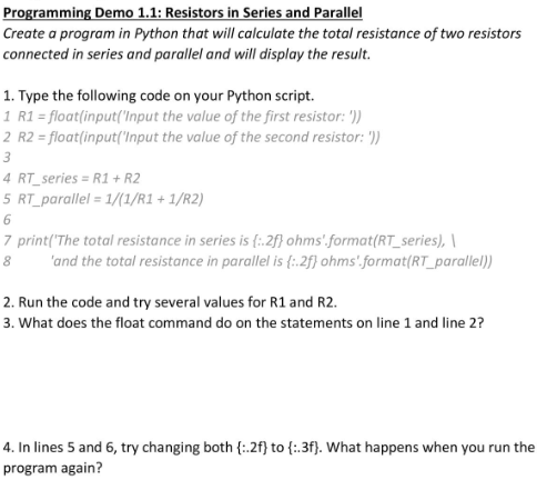 Programming Demo 1.1: Resistors in Series and Parallel
Create a program in Python that will calculate the total resistance of two resistors
connected in series and parallel and will display the result.
1. Type the following code on your Python script.
1 R1 = float(input('Input the value of the first resistor: '))
2 R2 = float(input('Input the value of the second resistor: '))
3
4 RT series = R1 + R2
5 RT_parallel = 1/(1/R1+1/R2)
6
7 print('The total resistance in series is (:.2f} ohms'.format(RT_series),
8
'and the total resistance in parallel is {:.2f} ohms'.format(RT_parallel))
2. Run the code and try several values for R1 and R2.
3. What does the float command do on the statements on line 1 and line 2?
4. In lines 5 and 6, try changing both {:.2f} to {:.3f). What happens when you run the
program again?