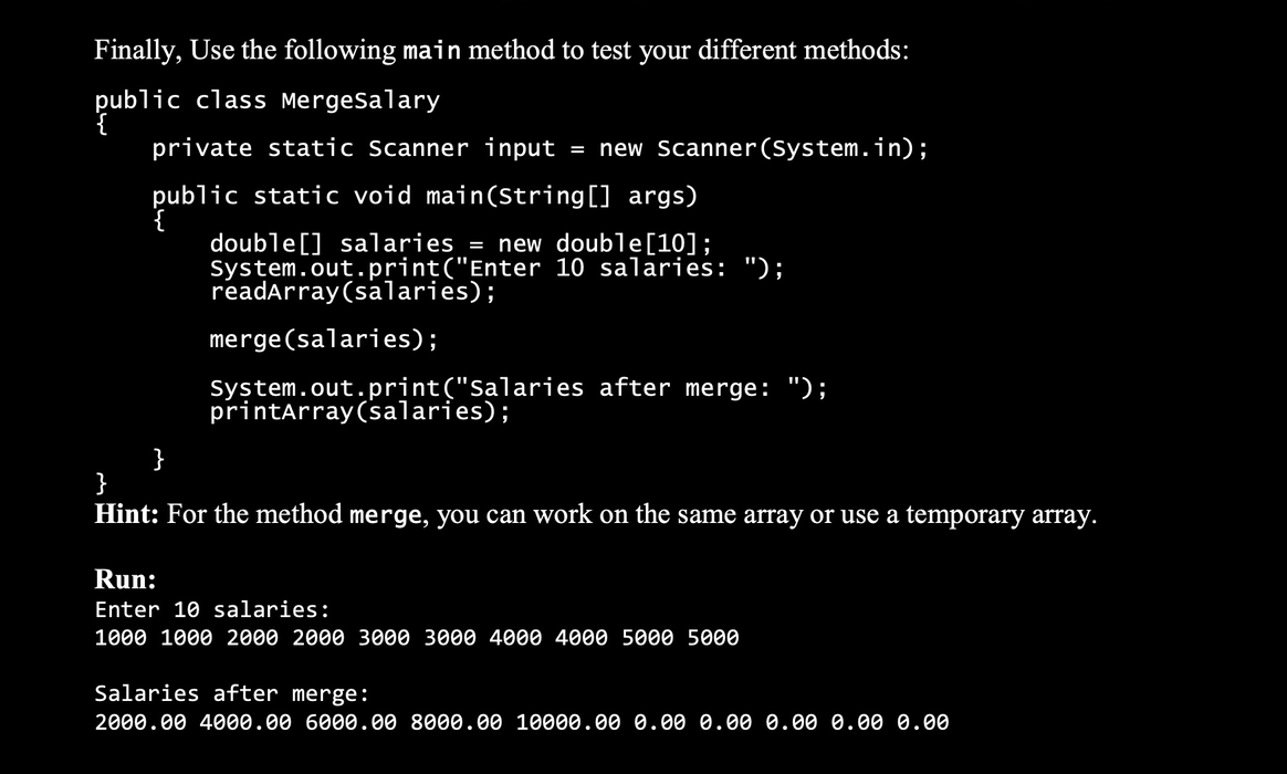 Finally, Use the following main method to test your different methods:
public
public
class MergeSalary
private static Scanner input = new Scanner(System.in);
public static void main(String[] args)
double [] salaries = new double [10];
System.out.print("Enter 10 salaries: ");
readArray (salaries);
merge(salaries);
System.out.print("Salaries after merge: ");
printArray (salaries);
}
}
Hint: For the method merge, you can work on the same array or use a temporary array.
Run:
Enter 10 salaries:
1000 1000 2000 2000 3000 3000 4000 4000 5000 5000
Salaries after merge:
2000.00 4000.00 6000.00 8000.00 10000.00 0.00 0.00 0.00 0.00 0.00