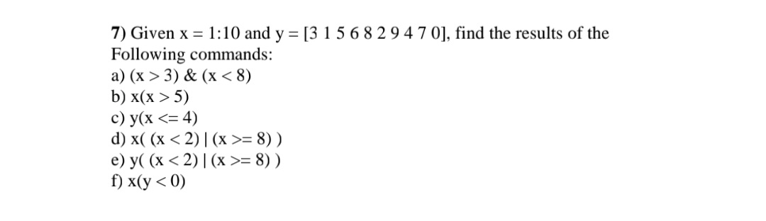 7) Given x = 1:10 and y = [3 1 5 6 8 2 9 4 7 0], find the results of the
Following commands:
a) (x > 3) & (x <8)
b) x(x > 5)
c) y(x <= 4)
d) x((x <2)| (x >= 8))
e) y((x <2)| (x >= 8))
f) x(y < 0)