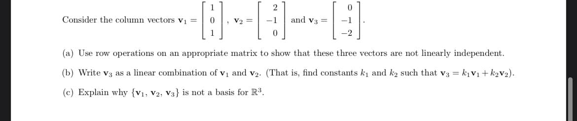 1
Consider the column vectors v1 =
• V2 =
-1
and v3 =
1
-2
(a) Use row operations on an appropriate matrix to show that these three vectors are not linearly independent.
(b) Write v3 as a linear combination of v1 and v2. (That is, find constants k1 and k2 such that v3 = kịv1+ k2v2).
(c) Explain why {v1, v2, V3} is not a basis for R3.
