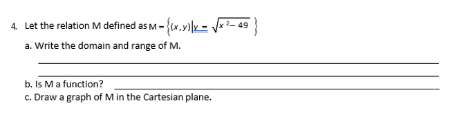 4. Let the relation M defined as M = {(x,v)|y = x²- 49
a. Write the domain and range of M.
b. Is Ma function?
c. Draw a graph of M in the Cartesian plane.
