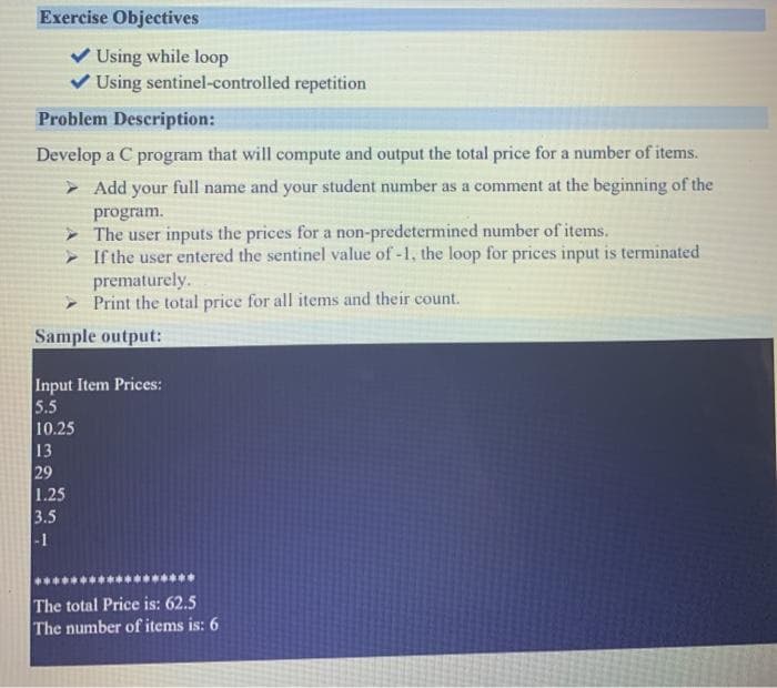 Exercise Objectives
Using while loop
V Using sentinel-controlled repetition
Problem Description:
Develop a C program that will compute and output the total price for a number of items.
> Add your full name and your student number as a comment at the beginning of the
program.
> The user inputs the prices for a non-predetermined number of items.
- If the user entered the sentinel value of -1, the loop for prices input is terminated
prematurely.
- Print the total price for all items and their count.
Sample output:
Input Item Prices:
5.5
10.25
13
29
1.25
3.5
-1
The total Price is: 62.5
The number of items is: 6
