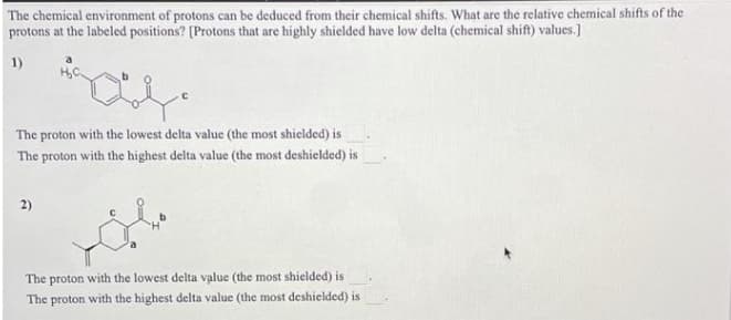 The chemical environment of protons can be deduced from their chemical shifts. What are the relative chemical shifts of the
protons at the labeled positions? [Protons that are highly shielded have low delta (chemical shift) values.]
1)
The proton with the lowest delta value (the most shielded) is
The proton with the highest delta value (the most deshielded) is
2)
The proton with the lowest delta value (the most shielded) is
The proton with the highest delta value (the most deshielded) is

