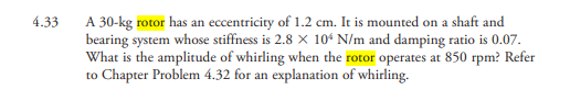 A 30-kg rotor has an eccentricity of 1.2 cm. It is mounted on a shaft and
bearing system whose stiffness is 2.8 X 10ʻ N/m and damping ratio is 0.07.
What is the amplitude of whirling when the rotor operates at 850 rpm? Refer
to Chapter Problem 4.32 for an explanation of whirling.
4.33
