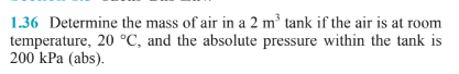 1.36 Determine the mass of air in a 2 m³ tank if the air is at room
temperature, 20 °C, and the absolute pressure within the tank is
200 kPa (abs).
