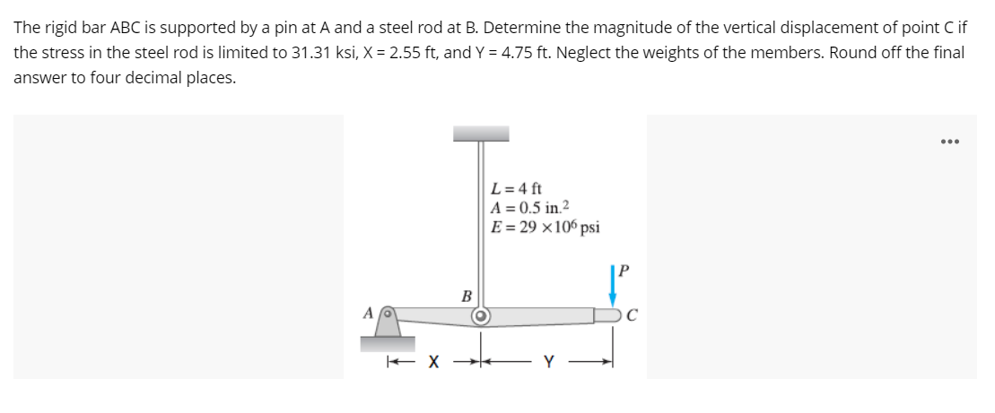 The rigid bar ABC is supported by a pin at A and a steel rod at B. Determine the magnitude of the vertical displacement of point C if
the stress in the steel rod is limited to 31.31 ksi, X = 2.55 ft, and Y = 4.75 ft. Neglect the weights of the members. Round off the final
answer to four decimal places.
...
L = 4 ft
A = 0.5 in.2
E = 29 ×106 psi
B
