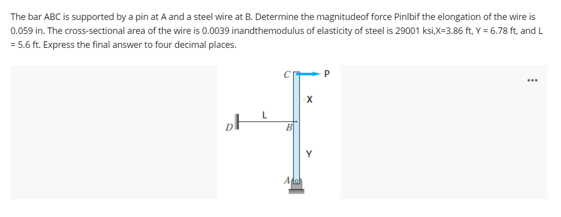 The bar ABC is supported by a pin at A and a steel wire at B. Determine the magnitudeof force Pinlbif the elongation of the wire is
0.059 in. The cross-sectional area of the wire is 0.0039 inandthemodulus of elasticity of steel is 29001 ksi,X=3.86 ft, Y = 6.78 ft, and L
= 5.6 ft. Express the final answer to four decimal places.
...
B
Y
