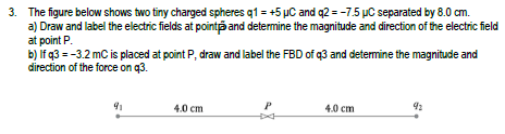 3. The figure below shows two tiny charged spheres q1 +5 µC and q2 = -7.5 µC separated by 8.0 cm.
a) Draw and label the electric fields at point and determine the magnitude and direction of the electric field
at point P.
b) If q3 = -3.2 mC is placed at point P, draw and label the FBD of q3 and determine the magnitude and
direction of the force on q3.
91
4.0 cm
P
4.0 cm
92