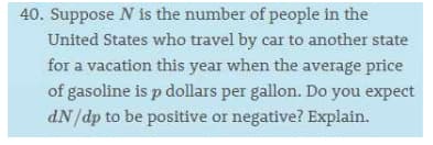 40. Suppose N is the number of people in the
United States who travel by car to another state
for a vacation this year when the average price
of gasoline is p dollars per gallon. Do you expect
dN/dp to be positive or negative? Explain.