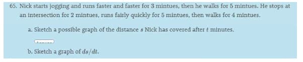 65. Nick starts jogging and runs faster and faster for 3 mintues, then he walks for 5 mintues. He stops at
an intersection for 2 mintues, runs fairly quickly for 5 mintues, then walks for 4 mintues.
a. Sketch a possible graph of the distance s Nick has covered after t minutes.
b. Sketch a graph of ds/dt.