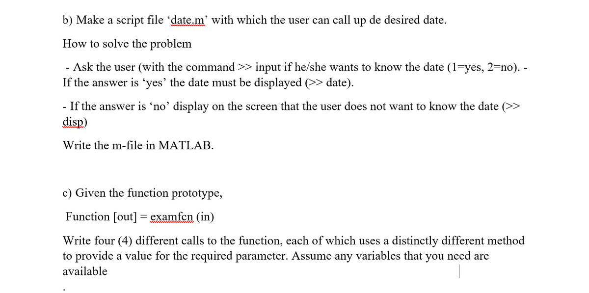 b) Make a script file 'date.m' with which the user can call up de desired date.
How to solve the problem
- Ask the user (with the command >> input if he/she wants to know the date (1=yes, 2=no). -
If the answer is 'yes' the date must be displayed (>> date).
- If the answer is 'no' display on the screen that the user does not want to know the date (>>
disp)
Write the m-file in MATLAB.
c) Given the function prototype,
Function [out]= examfen (in)
Write four (4) different calls to the function, each of which uses a distinctly different method
to provide a value for the required parameter. Assume any variables that you need are
available
