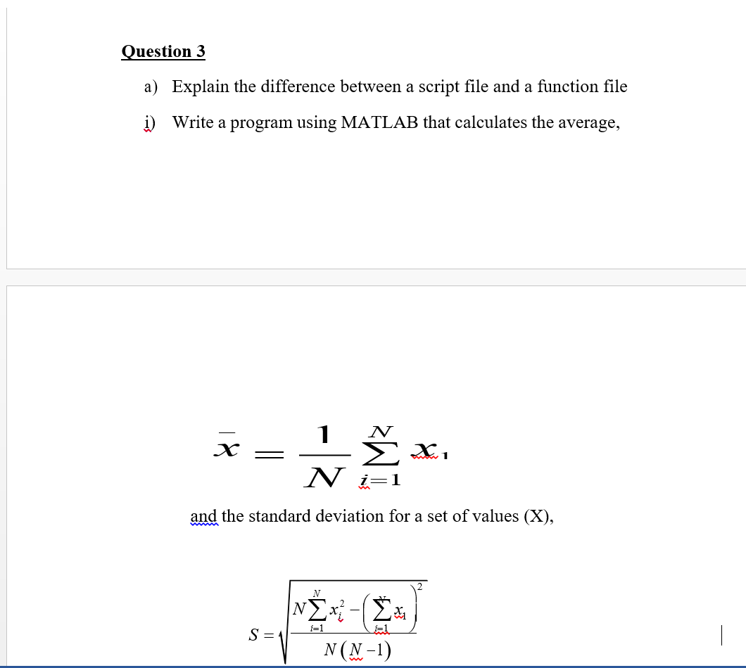 Question 3
a) Explain the difference between a script file and a function file
i) Write a program using MATLAB that calculates the average,
N
* x,
N
and the standard deviation for a set of values (X),
N
i=1
S = 1
N (N-1)
