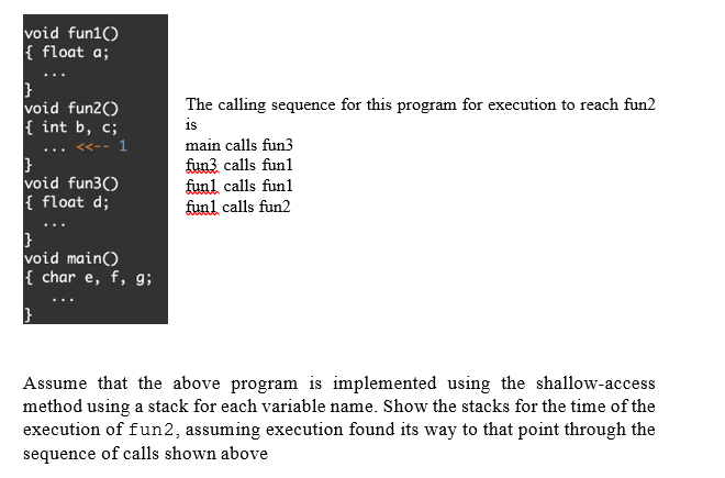 void fun1()
{ float a;
void fun2()
{ int b, c;
The calling sequence for this program for execution to reach fun2
is
main calls fun3
void fun3()
{ float d;
fun3 calls funl
funl calls funl
funl calls fun2
void main()
{ char e, f, g;
Assume that the above program is implemented using the shallow-access
method using a stack for each variable name. Show the stacks for the time of the
execution of fun2, assuming execution found its way to that point through the
sequence of calls shown above
