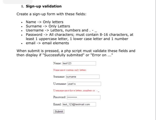 1. Sign-up validation
Create a sign-up form with these fields:
• Name -> Only letters
• Surname -> Only Letters
Username -> Letters, numbers and. -
• Password -> All characters; must contain 8-16 characters, at
least 1 uppercase letter, 1 lower case letter and 1 number
• email -> email elements
When submit is pressed, a php script must validate these fields and
then display if "Successfully submited" or "Error on ..."
Name: test123
Name nust contain only letters
Sumame: sumame
Username: userl-s
Usemame st have letten, enmbers or
Password:
Email: test 123@testmail.com
Submit
