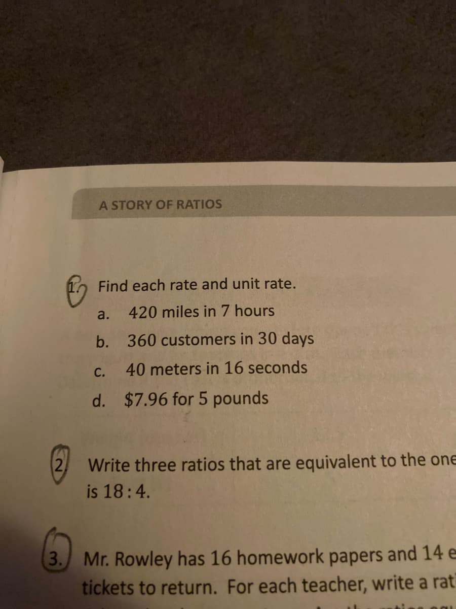 A STORY OF RATIOS
Find each rate and unit rate.
a.
420 miles in 7 hours
b. 360 customers in 30 days
С.
40 meters in 16 seconds
d. $7.96 for 5 pounds
Write three ratios that are equivalent to the one
is 18:4.
3. Mr. Rowley has 16 homework papers and 14 e
tickets to return. For each teacher, write a rat
