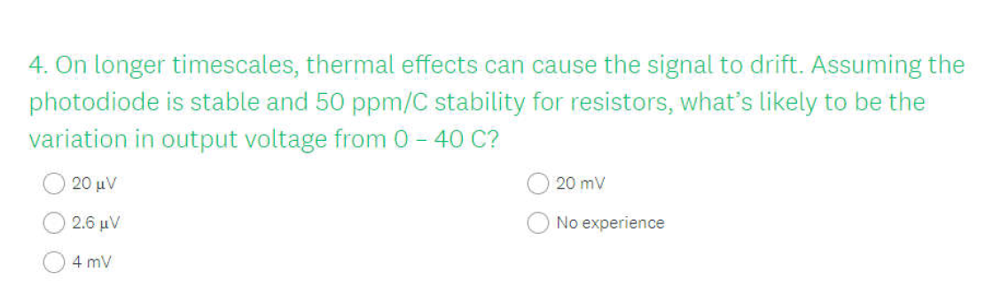 4. On longer timescales, thermal effects can cause the signal to drift. Assuming the
photodiode is stable and 50 ppm/C stability for resistors, what's likely to be the
variation in output voltage from 0– 40 C?
20 μν
20 mV
2.6 μν
No experience
4 mV
