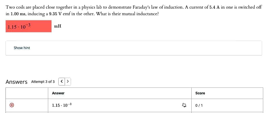 Two coils are placed close together in a physics lab to demonstrate Faraday's law of induction. A current of 5.4 A in one is switched off
in 1.00 ms, inducing a 9.35 V emf in the other. What is their mutual inductance?
1.15 103
mH
Show hint
Answers Attempt 3 of 3
< >
Answer
Score
1.15 - 10-3
0/1
