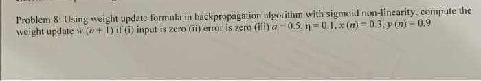 Problem 8: Using weight update formula in backpropagation algorithm with sigmoid non-linearity, compute the
weight update w (n+ 1) if (i) input is zero (ii) error is zero (iii) a = 0.5, n = 0.1, x (n) = 0.3, y (n) = 0.9
a 3=
%3D
