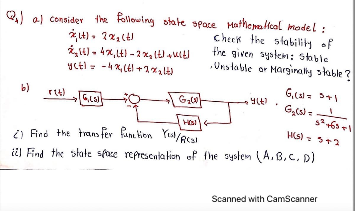 i) Find the trans fer function Pesl /RCS)
Q) a) consider
the Following state space Mathematcal model :
Check the stability of
the given system: Stable
.Uns table or Marginally stable ?
glt) = 4x,Lt) - 2 xa lt) +UCt)
yctl = -4 X (t) +2x2lt)
%3D
%3D
G, cs) = 5+1
b)
r(t)
G,cs) =
s?+65ャ
H(s) =
HCS)
3+2
i) Find the state space representation of the system (A,B,C, D)
Scanned with CamScanner
