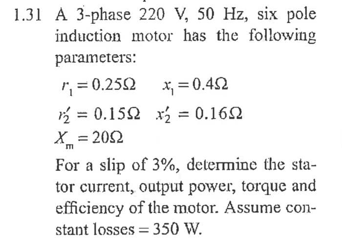 1.31 A 3-phase 220 V, 50 Hz, six pole
induction motor has the following
parameters:
=0.252
X; = 0.42
2 = 0.152 x = 0.162
X = 202
%3D
For a slip of 3%, determine the sta-
tor current, output power, torque and
efficiency of the motor. Assume con-
stant losses = 350 W.
