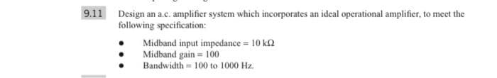 9.11 Design an a.c. amplifier system which incorporates an ideal operational amplifier, to meet the
following specification:
Midband input impedance = 10 k2
Midband gain = 100
Bandwidth = 100 to 1000 Hz.
