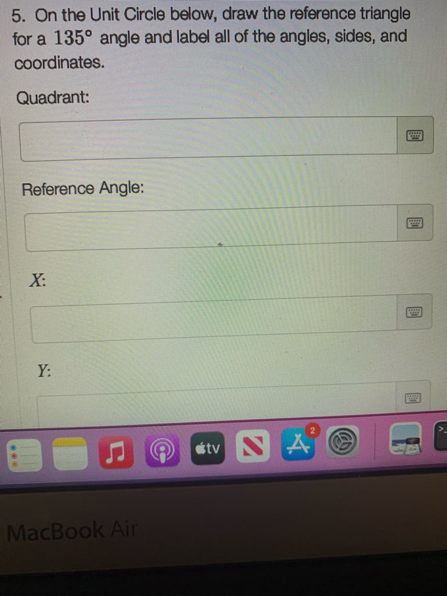 5. On the Unit Circle below, draw the reference triangle
for a 135° angle and label all of the angles, sides, and
coordinates.
Quadrant:
Reference Angle:
X:
Y:
tv
MacBook Air
國
國
