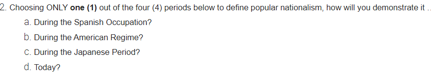 2. Choosing ONLY one (1) out of the four (4) periods below to define popular nationalism, how will you demonstrate it..
a. During the Spanish Occupation?
b. During the American Regime?
C. During the Japanese Period?
d. Today?
