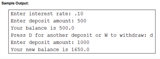 Sample Output:
Enter interest rate: .10
Enter deposit amount: 500
Your balance is 500.0
Press D for another deposit or W to withdraw: d
Enter deposit amount: 1000
Your new balance is 1650.0
