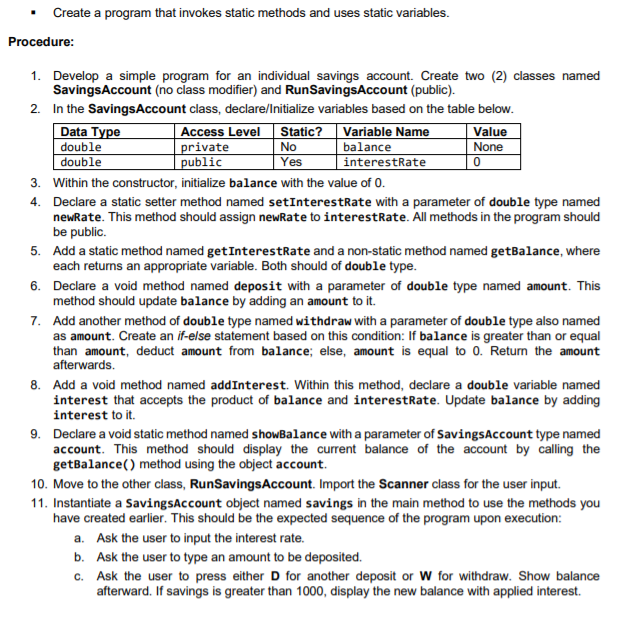 • Create a program that invokes static methods and uses static variables.
Procedure:
1. Develop a simple program for an individual savings account. Create two (2) classes named
SavingsAccount (no class modifier) and RunSavingsAccount (public).
2. In the SavingsAccount class, declare/Initialize variables based on the table below.
Access Level Static? Variable Name
No
Yes
Data Type
double
double
private
public
balance
interestRate
Value
None
3. Within the constructor, initialize balance with the value of 0.
4. Declare a static setter method named setInterestRate with a parameter of double type named
newRate. This method should assign newRate to interestRate. All methods in the program should
be public.
5. Add a static method named getInterestRate and a non-static method named getBalance, where
each returns an appropriate variable. Both should of double type.
6. Declare a void method named deposit with a parameter of double type named amount. This
method should update balance by adding an amount to it.
7. Add another method of double type named withdraw with a parameter of double type also named
as amount. Create an if-else statement based on this condition: If balance is greater than or equal
than amount, deduct amount from balance; else, amount is equal to 0. Return the amount
afterwards.
8. Add a void method named addInterest. Within this method, declare a double variable named
interest that accepts the product of balance and interestRate. Update balance by adding
interest to it.
9. Declare a void static method named showBalance with a parameter of SavingsAccount type named
account. This method should display the current balance of the account by calling the
getBalance() method using the object account.
10. Move to the other class, RunSavingsAccount. Import the Scanner class for the user input.
11. Instantiate a SavingsAccount object named savings in the main method to use the methods you
have created earlier. This should be the expected sequence of the program upon execution:
a. Ask the user to input the interest rate.
b. Ask the user to type an amount to be deposited.
c. Ask the user to press either D for another deposit or W for withdraw. Show balance
afterward. If savings is greater than 1000, display the new balance with applied interest.
