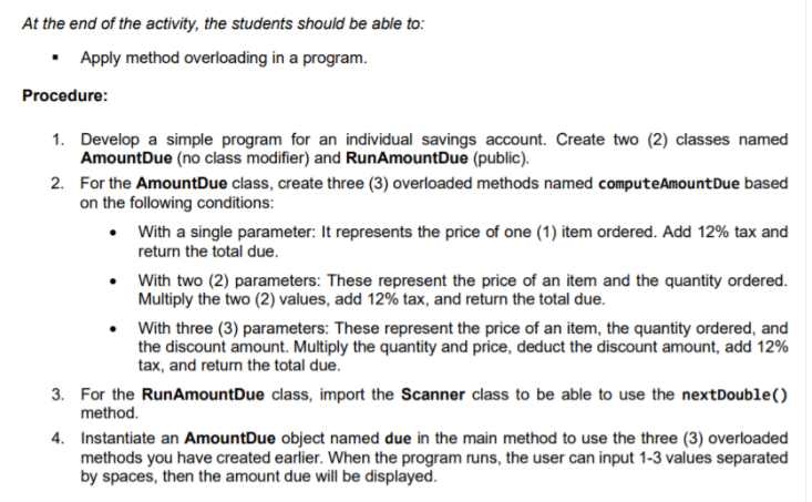 At the end of the activity, the students should be able to:
Apply method overloading in a program.
Procedure:
1. Develop a simple program for an individual savings account. Create two (2) classes named
AmountDue (no class modifier) and RunAmountDue (public).
2. For the AmountDue class, create three (3) overloaded methods named computeAmountDue based
on the following conditions:
• With a single parameter: It represents the price of one (1) item ordered. Add 12% tax and
return the total due.
With two (2) parameters: These represent the price of an item and the quantity ordered.
Multiply the two (2) values, add 12% tax, and return the total due.
With three (3) parameters: These represent the price of an item, the quantity ordered, and
the discount amount. Multiply the quantity and price, deduct the discount amount, add 12%
tax, and return the total due.
3. For the RunAmountDue class, import the Scanner class to be able to use the nextDouble()
method.
4. Instantiate an AmountDue object named due in the main method to use the three (3) overloaded
methods you have created earlier. When the program runs, the user can input 1-3 values separated
by spaces, then the amount due will be displayed.
