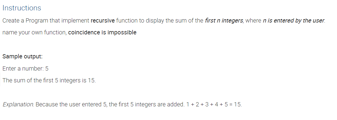 Instructions
Create a Program that implement recursive function to display the sum of the first n integers, where n is entered by the user.
name your own function, coincidence is impossible
Sample output:
Enter a number: 5
The sum of the first 5 integers is 15.
Explanation. Because the user entered 5, the first 5 integers are added. 1 + 2 + 3 +4 + 5 = 15.
