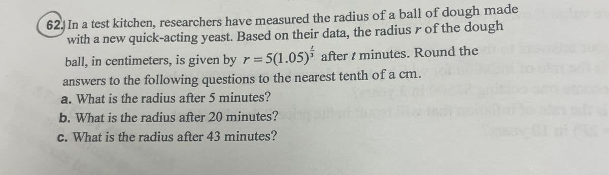 62.) In a test kitchen, researchers have measured the radius of a ball of dough made
with a new quick-acting yeast. Based on their data, the radius r of the dough
ball, in centimeters, is given by r = 5(1.05) after t minutes. Round the
answers to the following questions to the nearest tenth of a cm.
a. What is the radius after 5 minutes?
b. What is the radius after 20 minutes?
c. What is the radius after 43 minutes?